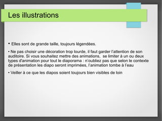 Les illustrations
• Elles sont de grande taille, toujours légendées.
• Ne pas choisir une décoration trop lourde, il faut garder l’attention de son
auditoire. Si vous souhaitez mettre des animations, se limiter à un ou deux
types d'animation pour tout le diaporama : n’oubliez pas que selon le contexte
de présentation les diapo seront imprimées, l’animation tombe à l’eau
• Veiller à ce que les diapos soient toujours bien visibles de loin
 