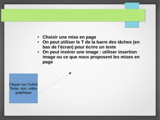 ● Choisir une mise en page
● On peut utiliser le T de la barre des tâches (en
bas de l'écran) pour écrire un texte
● On peut insérer une image : utiliser insertion
image ou ce que nous proposent les mises en
page
Cliquer sur l’icône
Texte, son, vidéo
graphique
 