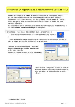 Réalisation d'un diaporama avec le module Impress d'OpenOffice 2.x 
Impress est un logiciel de PréAO (Présentation Assistée par Ordinateur). Il a pour 
fonction d'assurer des présentations dynamiques (supports d'exposés, de cours, 
diaporamas) et n'est habituellement pas destiné à être imprimé. Avant de l’utiliser, 
pensez à préparer votre contenu et en particulier les images ou photos que vous 
souhaitez présenter. 
Une présentation est en fait une succession de diapositives (pages) dont l'affichage se 
fait dans un ordre précis déterminé par le concepteur. 
1 ère étape : l'assistant de création d'une présentation 
Lancer le programmes en cliquant sur l'icône « OpenOffice.org Impress » 
▸ 
- Choisir «Présentation vierge» dans le cadre de cet exercice. Les présentations assistées ou à 
partir de modèle pourront être abordées dans un second temps. 
Compléter l'écran 2 comme indiqué. Les curieux 
pourront préalablement explorer les différents 
arrière-plans proposés. 
Penser aussi à vérifier le média de sortie (ici «écran»). 
- Dans l'écran 3, il est possible de tester les effets de 
transition entre les diapos (cela pourra également se 
faire plus tard). Il ne reste qu'à cliquer le bouton 
«Créer». 
L'espace de travail s'affiche: 
Créer un diaporama avec OpenOffice Impress page 1 / 4 
 