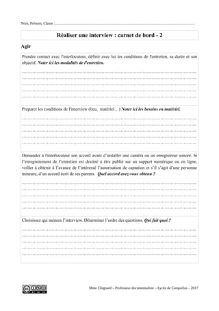Nom, Prénom, Classe :……………………………………………………………………………………………………
Réaliser une interview : carnet de bord - 2
Agir
Prendre contact avec l'interlocuteur, définir avec lui les conditions de l'entretien, sa durée et son
objectif. Noter ici les modalités de l'entretien.
………………………………………………………………………………………………………..
………………………………………………………………………………………………………..
………………………………………………………………………………………………………..
………………………………………………………………………………………………………..
………………………………………………………………………………………………………..
Préparer les conditions de l'interview (lieu, matériel…) Noter ici les besoins en matériel.
………………………………………………………………………………………………………..
………………………………………………………………………………………………………..
………………………………………………………………………………………………………..
………………………………………………………………………………………………………..
………………………………………………………………………………………………………..
Demander à l'interlocuteur son accord avant d’installer une caméra ou un enregistreur sonore. Si
l’enregistrement de l’entretien est destiné à être publié sur un support numérique ou en ligne,
veiller à obtenir à l’avance de l’intéressé l’autorisation de captation et s’il s’agit d’une personne
mineure, d’un accord écrit de ses parents. Quel accord avez-vous obtenu ?
………………………………………………………………………………………………………..
………………………………………………………………………………………………………..
………………………………………………………………………………………………………..
………………………………………………………………………………………………………..
………………………………………………………………………………………………………..
Choisissez qui mènera l’interview. Déterminer l’ordre des questions. Qui fait quoi ?
………………………………………………………………………………………………………..
………………………………………………………………………………………………………..
………………………………………………………………………………………………………..
………………………………………………………………………………………………………..
………………………………………………………………………………………………………..
Mme Chignard – Professeur documentaliste – Lycée de Carquefou – 2017
 