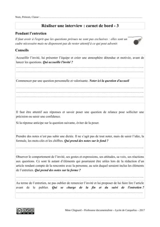 Nom, Prénom, Classe :……………………………………………………………………………………………………
Réaliser une interview : carnet de bord - 3
Pendant l’entretien
Il faut avoir à l'esprit que les questions prévues ne sont pas exclusives : elles sont un
cadre nécessaire mais ne dispensent pas de rester attentif à ce qui peut advenir.
Conseils
Accueillir l’invité, lui présenter l’équipe et créer une atmosphère détendue et motivée, avant de
lancer les questions. Qui accueille l'invité ?
………………………………………………………………………………………………………..
………………………………………………………………………………………………………..
Commencer par une question personnelle et valorisante. Noter ici la question d'accueil
………………………………………………………………………………………………………..
………………………………………………………………………………………………………..
………………………………………………………………………………………………………..
Il faut être attentif aux réponses et savoir poser une question de relance pour solliciter une
précision ou saisir une confidence.
Si la réponse anticipe sur la question suivante, éviter de la poser.
Prendre des notes n’est pas subir une dictée. Il ne s’agit pas de tout noter, mais de saisir l’idée, la
formule, les mots-clés et les chiffres. Qui prend des notes sur le fond ?
………………………………………………………………………………………………………..
Observer le comportement de l’invité, ses gestes et expressions, ses attitudes, sa voix, ses réactions
aux questions. Ce sont là autant d’éléments qui pourraient être utiles lors de la rédaction d’un
article rendant compte de la rencontre avec la personne, au sein duquel seraient inclus les éléments
de l’entretien. Qui prend des notes sur la forme ?
………………………………………………………………………………………………………..
Au terme de l’entretien, ne pas oublier de remercier l’invité et lui proposer de lui faire lire l’article
avant de le publier. Qui se charge de la fin et du suivi de l'entretien ?
……………………………………………………………………………………………………….
Mme Chignard – Professeur documentaliste – Lycée de Carquefou – 2017
 