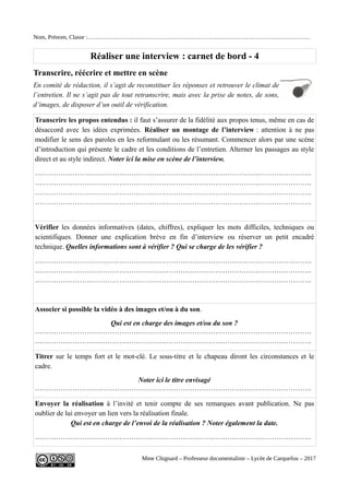 Nom, Prénom, Classe :……………………………………………………………………………………………………
Réaliser une interview : carnet de bord - 4
Transcrire, réécrire et mettre en scène
En comité de rédaction, il s’agit de reconstituer les réponses et retrouver le climat de
l’entretien. Il ne s’agit pas de tout retranscrire, mais avec la prise de notes, de sons,
d’images, de disposer d’un outil de vérification.
Transcrire les propos entendus : il faut s’assurer de la fidélité aux propos tenus, même en cas de
désaccord avec les idées exprimées. Réaliser un montage de l’interview : attention à ne pas
modifier le sens des paroles en les reformulant ou les résumant. Commencer alors par une scène
d’introduction qui présente le cadre et les conditions de l’entretien. Alterner les passages au style
direct et au style indirect. Noter ici la mise en scène de l’interview.
……………………………………………………………………………………………………….
……………………………………………………………………………………………………….
……………………………………………………………………………………………………….
……………………………………………………………………………………………………….
Vérifier les données informatives (dates, chiffres), expliquer les mots difficiles, techniques ou
scientifiques. Donner une explication brève en fin d’interview ou réserver un petit encadré
technique. Quelles informations sont à vérifier ? Qui se charge de les vérifier ?
……………………………………………………………………………………………………….
……………………………………………………………………………………………………….
……………………………………………………………………………………………………….
Associer si possible la vidéo à des images et/ou à du son.
Qui est en charge des images et/ou du son ?
……………………………………………………………………………………………………….
……………………………………………………………………………………………………….
Titrer sur le temps fort et le mot-clé. Le sous-titre et le chapeau diront les circonstances et le
cadre.
Noter ici le titre envisagé
……………………………………………………………………………………………………….
Envoyer la réalisation à l’invité et tenir compte de ses remarques avant publication. Ne pas
oublier de lui envoyer un lien vers la réalisation finale.
Qui est en charge de l’envoi de la réalisation ? Noter également la date.
……………………………………………………………………………………………………….
Mme Chignard – Professeur documentaliste – Lycée de Carquefou – 2017
 