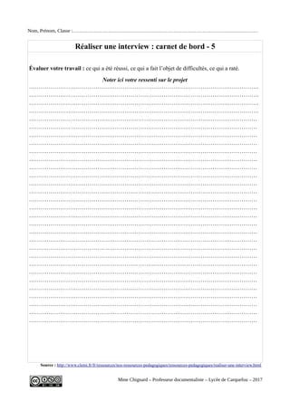 Nom, Prénom, Classe :……………………………………………………………………………………………………
Réaliser une interview : carnet de bord - 5
Évaluer votre travail : ce qui a été réussi, ce qui a fait l’objet de difficultés, ce qui a raté.
Noter ici votre ressenti sur le projet
……………………………………………………………………………………………………….
……………………………………………………………………………………………………….
……………………………………………………………………………………………………….
……………………………………………………………………………………………………….
………………………………………………………………………………………………………
………………………………………………………………………………………………………
………………………………………………………………………………………………………
………………………………………………………………………………………………………
………………………………………………………………………………………………………
………………………………………………………………………………………………………
………………………………………………………………………………………………………
………………………………………………………………………………………………………
………………………………………………………………………………………………………
………………………………………………………………………………………………………
………………………………………………………………………………………………………
………………………………………………………………………………………………………
………………………………………………………………………………………………………
………………………………………………………………………………………………………
………………………………………………………………………………………………………
………………………………………………………………………………………………………
………………………………………………………………………………………………………
………………………………………………………………………………………………………
………………………………………………………………………………………………………
………………………………………………………………………………………………………
………………………………………………………………………………………………………
………………………………………………………………………………………………………
………………………………………………………………………………………………………
………………………………………………………………………………………………………
………………………………………………………………………………………………………
………………………………………………………………………………………………………
Source : http://www.clemi.fr/fr/ressources/nos-ressources-pedagogiques/ressources-pedagogiques/realiser-une-interview.html
Mme Chignard – Professeur documentaliste – Lycée de Carquefou – 2017
 