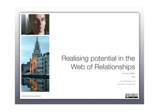 Realising potential in the
                                           Web of Relationships
www.ﬂickr.com/photos/roeech/446732284/




                                                                  Dr Paul Miller
                                                                             Talis
                                                              paul.miller@talis.com
                                                            www.talis.com/platform




    shared innovation