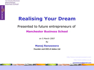 Presented to future entrepreneurs of  Manchester Business School on 5 March 2007 By Manoj Ranaweera Founder and CEO of ebdex Ltd Realising Your Dream http://www.manojranaweera.com http://www.ebdex.co.uk [email_address] 
