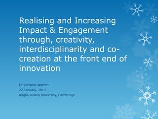 Realising and Increasing
Impact & Engagement
through, creativity,
interdisciplinarity and co-
creation at the front end of
innovation
Dr Lorraine Warren
22 January, 2013
Anglia Ruskin University, Cambridge
 
