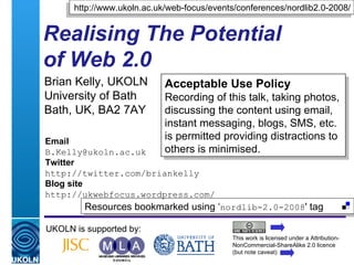 Realising The Potential  of Web 2.0 Brian Kelly, UKOLN University of Bath Bath, UK, BA2 7AY UKOLN is supported by: http://www.ukoln.ac.uk/web-focus/events/conferences/nordlib2.0-2008/ This work is licensed under a Attribution-NonCommercial-ShareAlike 2.0 licence (but note caveat) Resources bookmarked using ‘ nordlib-2.0-2008 ' tag  Acceptable Use Policy Recording of this talk, taking photos, discussing the content using email, instant messaging, blogs, SMS, etc. is permitted providing distractions to others is minimised. Email [email_address] Twitter http://twitter.com/briankelly Blog site http://ukwebfocus.wordpress.com/ 