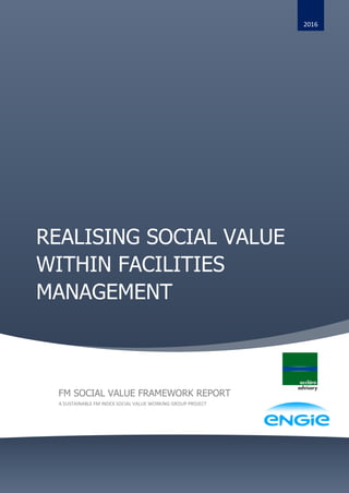 REALISING SOCIAL VALUE
WITHIN FACILITIES
MANAGEMENT
2016
FM SOCIAL VALUE FRAMEWORK REPORT
A SUSTAINABLE FM INDEX SOCIAL VALUE WORKING GROUP PROJECT
 