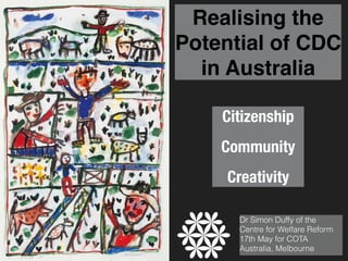 Realising the
Potential of CDC
in Australia
Citizenship
Community
Creativity
Dr Simon Duffy of the
Centre for Welfare Reform  
17th May for COTA
Australia, Melbourne
 