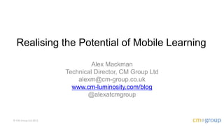Realising the Potential of Mobile Learning
                               Alex Mackman
                      Technical Director, CM Group Ltd
                          alexm@cm-group.co.uk
                        www.cm-luminosity.com/blog
                             @alexatcmgroup


© CM Group Ltd 2012
 