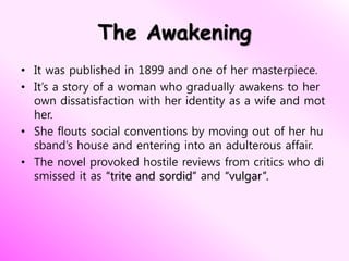 The Awakening
• It was published in 1899 and one of her masterpiece.
• It’s a story of a woman who gradually awakens to her
own dissatisfaction with her identity as a wife and mot
her.
• She flouts social conventions by moving out of her hu
sband’s house and entering into an adulterous affair.
• The novel provoked hostile reviews from critics who di
smissed it as “trite and sordid” and “vulgar”.
 