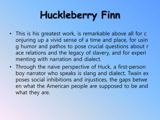 Huckleberry Finn
• This is his greatest work, is remarkable above all for c
onjuring up a vivid sense of a time and place, for usin
g humor and pathos to pose crucial questions about r
ace relations and the legacy of slavery, and for experi
menting with narration and dialect.
• Through the naive perspective of Huck, a first-person
boy narrator who speaks is slang and dialect, Twain ex
poses social inhibitions and injustices, the gaps betwe
en what the American people are supposed to be and
what they are.
 