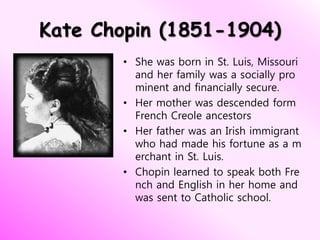 Kate Chopin (1851-1904)
• She was born in St. Luis, Missouri
and her family was a socially pro
minent and financially secure.
• Her mother was descended form
French Creole ancestors
• Her father was an Irish immigrant
who had made his fortune as a m
erchant in St. Luis.
• Chopin learned to speak both Fre
nch and English in her home and
was sent to Catholic school.
 