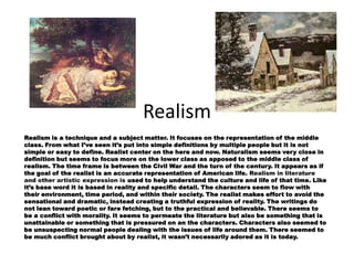 Realism
Realism is a technique and a subject matter. It focuses on the representation of the middle
class. From what I’ve seen it’s put into simple definitions by multiple people but it is not
simple or easy to define. Realist center on the here and now. Naturalism seems very close in
definition but seems to focus more on the lower class as apposed to the middle class of
realism. The time frame is between the Civil War and the turn of the century. It appears as if
the goal of the realist is an accurate representation of American life. Realism in literature
and other artistic expression is used to help understand the culture and life of that time. Like
it’s base word it is based in reality and specific detail. The characters seem to flow with
their environment, time period, and within their society. The realist makes effort to avoid the
sensational and dramatic, instead creating a truthful expression of reality. The writings do
not lean toward poetic or fare fetching, but to the practical and believable. There seems to
be a conflict with morality. It seems to permeate the literature but also be something that is
unattainable or something that is pressured on an the characters. Characters also seemed to
be unsuspecting normal people dealing with the issues of life around them. There seemed to
be much conflict brought about by realist, it wasn’t necessarily adored as it is today.
 