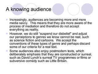 A knowing audience Increasingly, audiences are becoming more and more media savvy.  This means that they are more aware of the process of mediation and therefore do not accept everything as reality. However, we do still “suspend our disbelief” and adjust our perceptions to genres we know cannot be real, such as science fiction and cartoons.  We accept the conventions of these types of genre and perhaps discard some of our criteria for a real text. Some audiences also enjoy postmodern texts, which deliberately emphasis that they are constructed or surreal, such as David Lynch’s surreal TV programmes or films or subversive comedy such as Little Britain.  