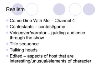 Realism Come Dine With Me – Channel 4 Contestants – contest/game Voiceover/narrator – guiding audience through the show Title sequence Talking heads Edited – aspects of host that are interesting/unusual/elements of character 
