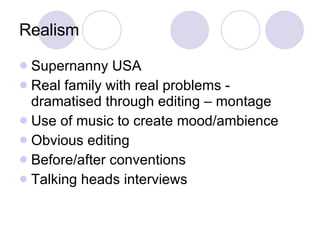 Realism Supernanny USA Real family with real problems - dramatised through editing – montage Use of music to create mood/ambience Obvious editing Before/after conventions Talking heads interviews 