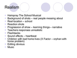 Realism Hairspray The School Musical Background of shots – real people messing about Real location – school Reaction shots  Progression of show – learning things – narrative Teachers responses unrealistic Flashbacks Sound effects – heartbeat Children with bad home lives (X Factor – orphan with horse problem) Editing obvious Music 