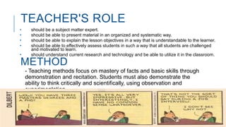 TEACHER'S ROLE
• should be a subject matter expert.
• should be able to present material in an organized and systematic way.
• should be able to explain the lesson objectives in a way that is understandable to the learner.
• should be able to effectively assess students in such a way that all students are challenged
and motivated to learn.
• should understand current research and technology and be able to utilize it in the classroom.
METHOD
- Teaching methods focus on mastery of facts and basic skills through
demonstration and recitation. Students must also demonstrate the
ability to think critically and scientifically, using observation and
experimentation.
- Theories use to explain the social world
 