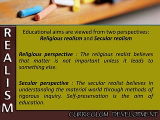 Educational aims are viewed from two perspectives:
Religious realism and Secular realism
Religious perspective : The religious realist believes
that matter is not important unless it leads to
something else.
Secular perspective : The secular realist believes in
understanding the material world through methods of
rigorous inquiry. Self-preservation is the aim of
education.
 