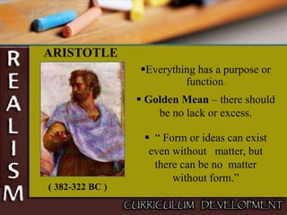ARISTOTLE
Everything has a purpose or
function.
 Golden Mean – there should
be no lack or excess.
( 382-322 BC )
 “ Form or ideas can exist
even without matter, but
there can be no matter
without form.”
 