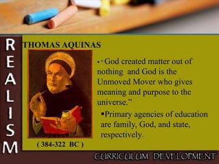 THOMAS AQUINAS
( 384-322 BC )
 “ God created matter out of
nothing and God is the
Unmoved Mover who gives
meaning and purpose to the
universe.”
Primary agencies of education
are family, God, and state,
respectively.
 