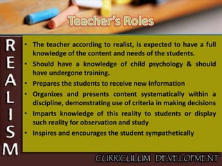 • The teacher according to realist, is expected to have a full
knowledge of the content and needs of the students.
• Should have a knowledge of child psychology & should
have undergone training.
• Prepares the students to receive new information
• Organizes and presents content systematically within a
discipline, demonstrating use of criteria in making decisions
• Imparts knowledge of this reality to students or display
such reality for observation and study
• Inspires and encourages the student sympathetically
 