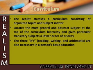 • The realist stresses a curriculum consisting of
organized topics and subject matter
• Locates the most general and abstract subject at the
top of the curriculum hierarchy and gives particular
transitory subjects a lower order of priority
• The three “R’s” (reading, writing, and arithmetic) are
also necessary in a person’s basic education
 