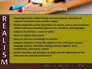 • Knowledge based; subject based; arts and sciences; hierarchy of
subjects: humanistic and scientific subject
• Realist emphasizes prime importance to nature, science and vocational
subjects whereas secondary place to arts, literature, and languages.
• Subjects should have a sense of utility
• Stress on objects than words
• Stress on previous knowledge of students
• Subjects: Inclusion of daily life subjects in the curriculum, modern
language, physics, chemistry, biology, botany, hygiene, tours,
mathematics, astronomy, science
• Realist advocates self discipline to affect smooth adjustment of the
child with the external environment
 