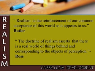 “ Realism is the reinforcement of our common
acceptance of this world as it appears to us.”-
Butler
“ The doctrine of realism asserts that there
is a real world of things behind and
corresponding to the objects of perception.”-
Ross
 