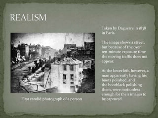 Taken by Daguerre in 1838
in Paris.
The image shows a street,
but because of the over
ten-minute exposure time
the moving traffic does not
appear.
At the lower left, however, a
man apparently having his
boots polished, and
the bootblack polishing
them, were motionless
enough for their images to
be captured.First candid photograph of a person
 