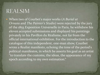  When two of Courbet's major works (A Burial at
Ornans and The Painter's Studio) were rejected by the jury
of the 1855 Exposition Universelle in Paris, he withdrew his
eleven accepted submissions and displayed his paintings
privately in his Pavillon du Réalisme, not far from the
official international exhibition. For the introduction to the
catalogue of this independent, one-man show, Courbet
wrote a Realist manifesto, echoing the tone of the period's
political manifestos, in which he asserts his goal as an artist
"to translate the customs, the ideas, the appearance of my
epoch according to my own estimation.“
 