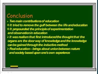 Conclusion
 Twomain contributionsof education
It triedto removethe gulf between the lifeandeducation
It propounded the principleofexperimentation
andobservationin education
It wasrealismthat first introducedthe thoughtthat the
organsare the doorway of knowledgeandthe knowledge
canbegainedthroughthe inductivemethod
Realeducation– bringsabout unionbetweennature
andsocietybaseduponone’sown experience
 