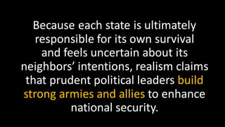 Because each state is ultimately
responsible for its own survival
and feels uncertain about its
neighbors’ intentions, realism claims
that prudent political leaders build
strong armies and allies to enhance
national security.
 