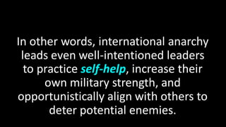In other words, international anarchy
leads even well-intentioned leaders
to practice self-help, increase their
own military strength, and
opportunistically align with others to
deter potential enemies.
 