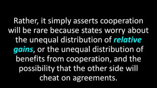 Rather, it simply asserts cooperation
will be rare because states worry about
the unequal distribution of relative
gains, or the unequal distribution of
benefits from cooperation, and the
possibility that the other side will
cheat on agreements.
 