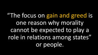 “The focus on gain and greed is
one reason why morality
cannot be expected to play a
role in relations among states”
or people.
 