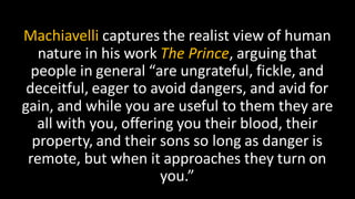 Machiavelli captures the realist view of human
nature in his work The Prince, arguing that
people in general “are ungrateful, fickle, and
deceitful, eager to avoid dangers, and avid for
gain, and while you are useful to them they are
all with you, offering you their blood, their
property, and their sons so long as danger is
remote, but when it approaches they turn on
you.”
 