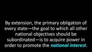 By extension, the primary obligation of
every state—the goal to which all other
national objectives should be
subordinated—is to acquire power in
order to promote the national interest.
 