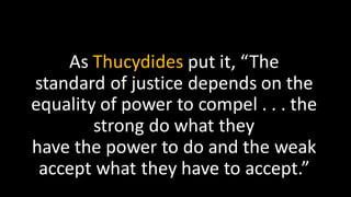 As Thucydides put it, “The
standard of justice depends on the
equality of power to compel . . . the
strong do what they
have the power to do and the weak
accept what they have to accept.”
 