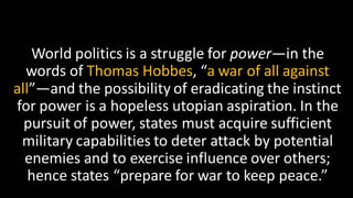 World politics is a struggle for power—in the
words of Thomas Hobbes, “a war of all against
all”—and the possibility of eradicating the instinct
for power is a hopeless utopian aspiration. In the
pursuit of power, states must acquire sufficient
military capabilities to deter attack by potential
enemies and to exercise influence over others;
hence states “prepare for war to keep peace.”
 