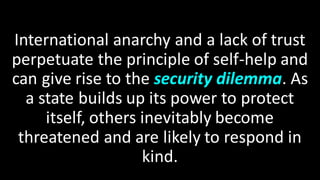 International anarchy and a lack of trust
perpetuate the principle of self-help and
can give rise to the security dilemma. As
a state builds up its power to protect
itself, others inevitably become
threatened and are likely to respond in
kind.
 