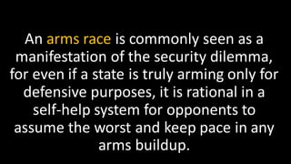 An arms race is commonly seen as a
manifestation of the security dilemma,
for even if a state is truly arming only for
defensive purposes, it is rational in a
self-help system for opponents to
assume the worst and keep pace in any
arms buildup.
 
