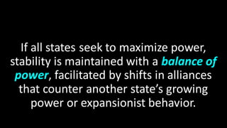 If all states seek to maximize power,
stability is maintained with a balance of
power, facilitated by shifts in alliances
that counter another state’s growing
power or expansionist behavior.
 