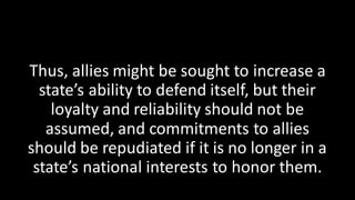 Thus, allies might be sought to increase a
state’s ability to defend itself, but their
loyalty and reliability should not be
assumed, and commitments to allies
should be repudiated if it is no longer in a
state’s national interests to honor them.
 