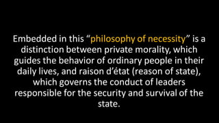 Embedded in this “philosophy of necessity” is a
distinction between private morality, which
guides the behavior of ordinary people in their
daily lives, and raison d’état (reason of state),
which governs the conduct of leaders
responsible for the security and survival of the
state.
 