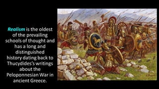 Realism is the oldest
of the prevailing
schools of thought and
has a long and
distinguished
history dating back to
Thucydides’s writings
about the
PeloponnesianWar in
ancient Greece.
 