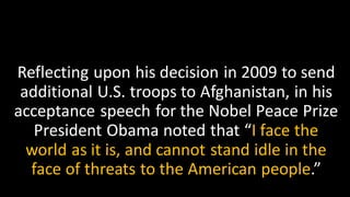 Reflecting upon his decision in 2009 to send
additional U.S. troops to Afghanistan, in his
acceptance speech for the Nobel Peace Prize
President Obama noted that “I face the
world as it is, and cannot stand idle in the
face of threats to the American people.”
 
