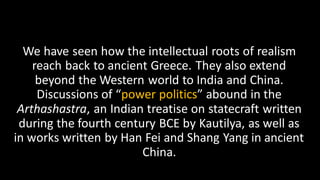 We have seen how the intellectual roots of realism
reach back to ancient Greece. They also extend
beyond the Western world to India and China.
Discussions of “power politics” abound in the
Arthashastra, an Indian treatise on statecraft written
during the fourth century BCE by Kautilya, as well as
in works written by Han Fei and Shang Yang in ancient
China.
 