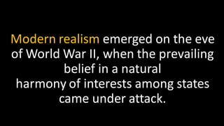 Modern realism emerged on the eve
of World War II, when the prevailing
belief in a natural
harmony of interests among states
came under attack.
 